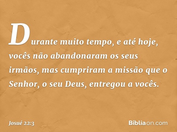 Durante muito tempo, e até hoje, vocês não abandonaram os seus irmãos, mas cumpriram a missão que o Senhor, o seu Deus, entregou a vocês. -- Josué 22:3