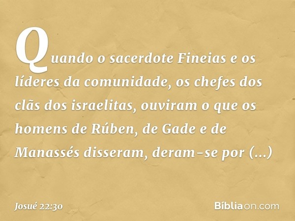 Quando o sacerdote Fineias e os líderes da comunidade, os chefes dos clãs dos israelitas, ouviram o que os homens de Rúben, de Gade e de Manassés disseram, dera