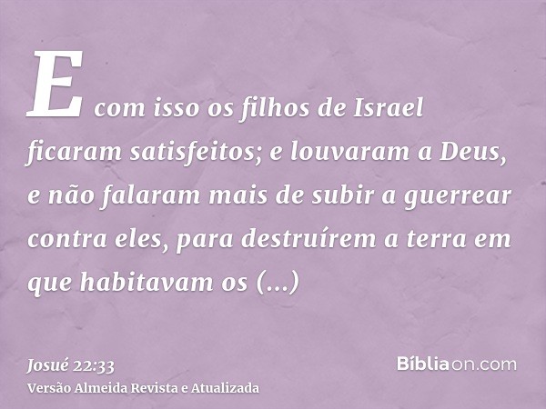 E com isso os filhos de Israel ficaram satisfeitos; e louvaram a Deus, e não falaram mais de subir a guerrear contra eles, para destruírem a terra em que habita