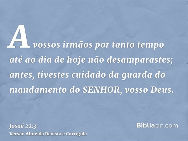 A vossos irmãos por tanto tempo até ao dia de hoje não desamparastes; antes, tivestes cuidado da guarda do mandamento do SENHOR, vosso Deus.
