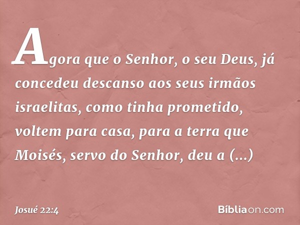 Agora que o Senhor, o seu Deus, já concedeu descanso aos seus irmãos israelitas, como tinha prometido, voltem para casa, para a terra que Moisés, servo do Senho