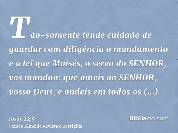 Tão-somente tende cuidado de guardar com diligência o mandamento e a lei que Moisés, o servo do SENHOR, vos mandou: que ameis ao SENHOR, vosso Deus, e andeis em