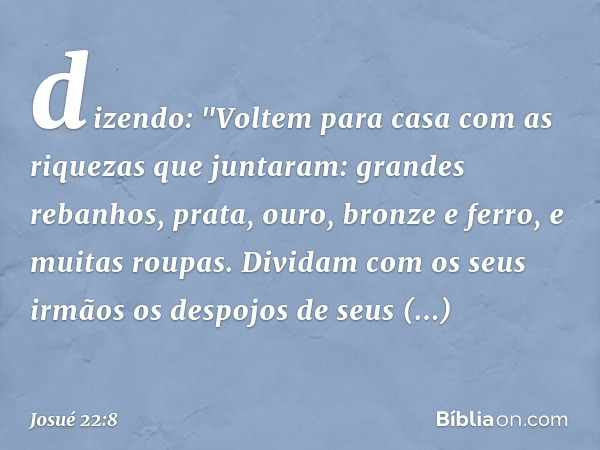 dizendo: "Voltem para casa com as riquezas que juntaram: grandes rebanhos, prata, ouro, bronze e ferro, e muitas roupas. Dividam com os seus irmãos os despojos 