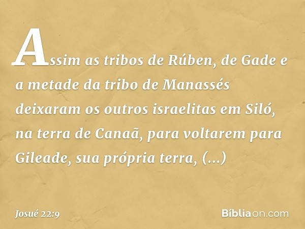 Assim as tribos de Rúben, de Gade e a metade da tribo de Manassés deixaram os outros israelitas em Siló, na terra de Canaã, para voltarem para Gileade, sua próp