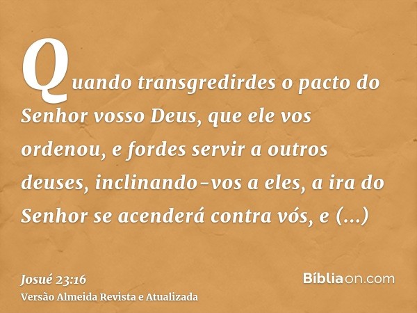 Quando transgredirdes o pacto do Senhor vosso Deus, que ele vos ordenou, e fordes servir a outros deuses, inclinando-vos a eles, a ira do Senhor se acenderá con