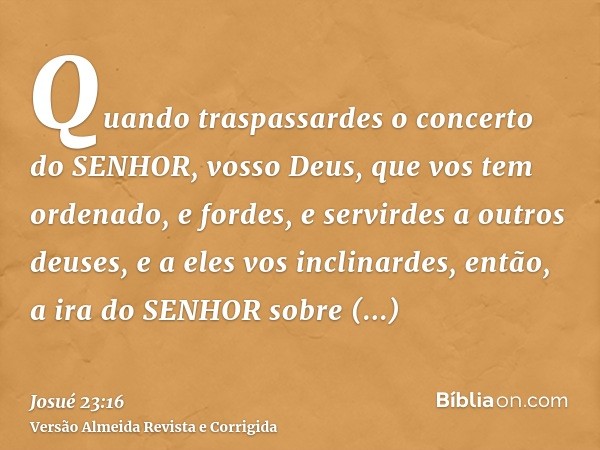 Quando traspassardes o concerto do SENHOR, vosso Deus, que vos tem ordenado, e fordes, e servirdes a outros deuses, e a eles vos inclinardes, então, a ira do SE