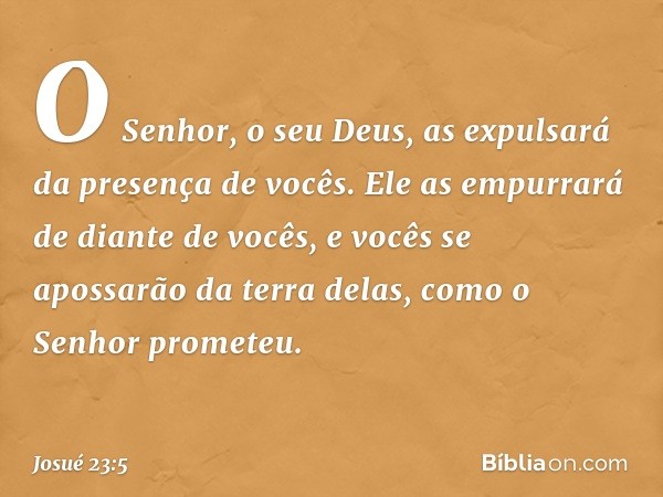 O Senhor, o seu Deus, as expulsará da presença de vocês. Ele as em­purrará de diante de vocês, e vocês se apossarão da terra delas, como o Senhor prometeu. -- J