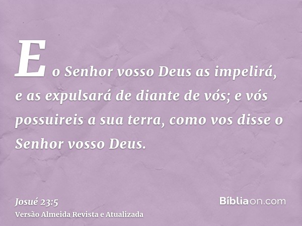 E o Senhor vosso Deus as impelirá, e as expulsará de diante de vós; e vós possuireis a sua terra, como vos disse o Senhor vosso Deus.