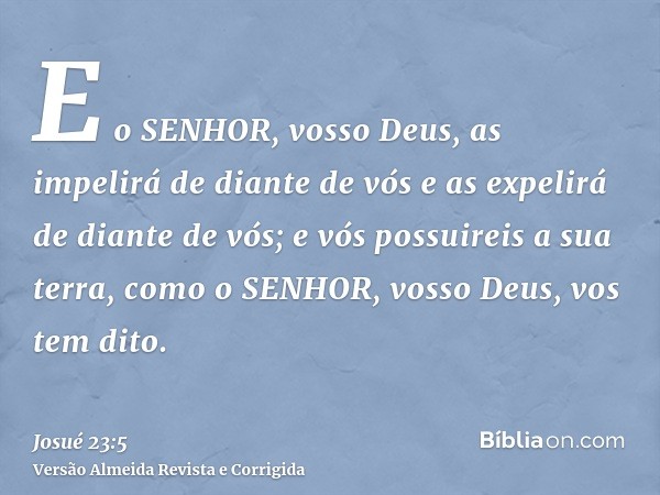 E o SENHOR, vosso Deus, as impelirá de diante de vós e as expelirá de diante de vós; e vós possuireis a sua terra, como o SENHOR, vosso Deus, vos tem dito.