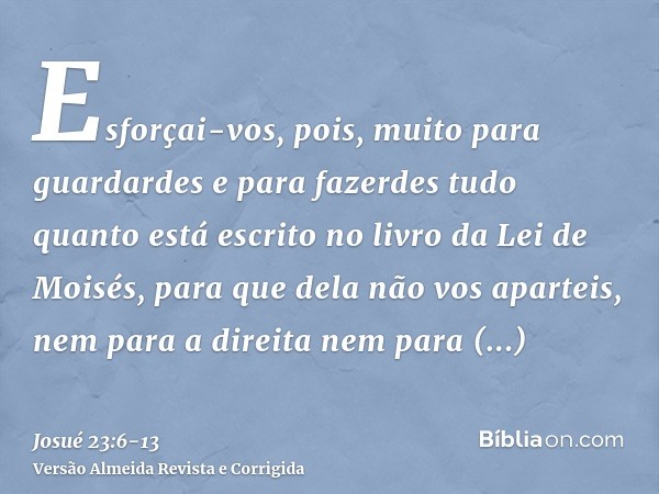 Esforçai-vos, pois, muito para guardardes e para fazerdes tudo quanto está escrito no livro da Lei de Moisés, para que dela não vos aparteis, nem para a direita