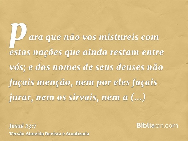 para que não vos mistureis com estas nações que ainda restam entre vós; e dos nomes de seus deuses não façais menção, nem por eles façais jurar, nem os sirvais,