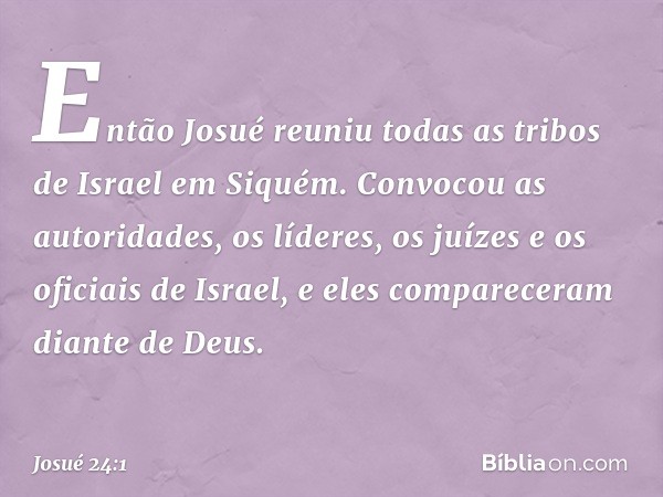 Então Josué reuniu todas as tribos de Israel em Siquém. Convocou as autoridades, os líderes, os juízes e os oficiais de Israel, e eles compareceram diante de De