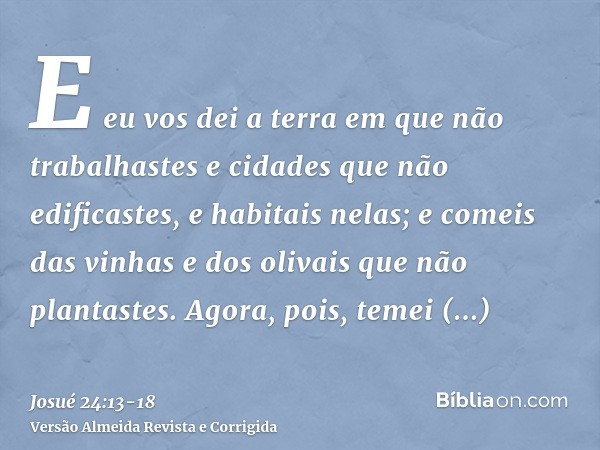 E eu vos dei a terra em que não trabalhastes e cidades que não edificastes, e habitais nelas; e comeis das vinhas e dos olivais que não plantastes.Agora, pois,