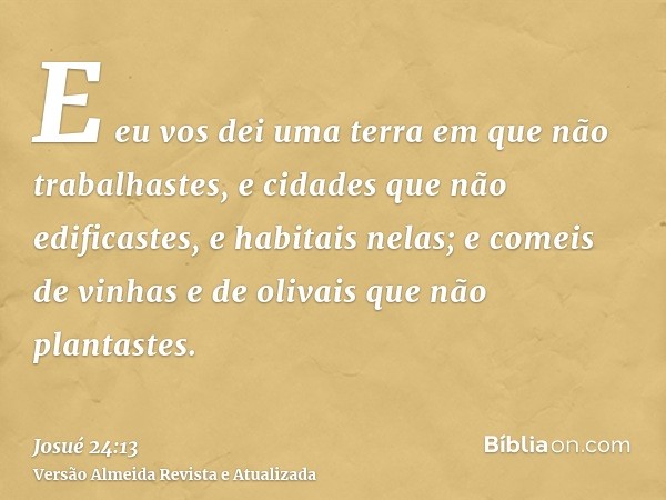 E eu vos dei uma terra em que não trabalhastes, e cidades que não edificastes, e habitais nelas; e comeis de vinhas e de olivais que não plantastes.