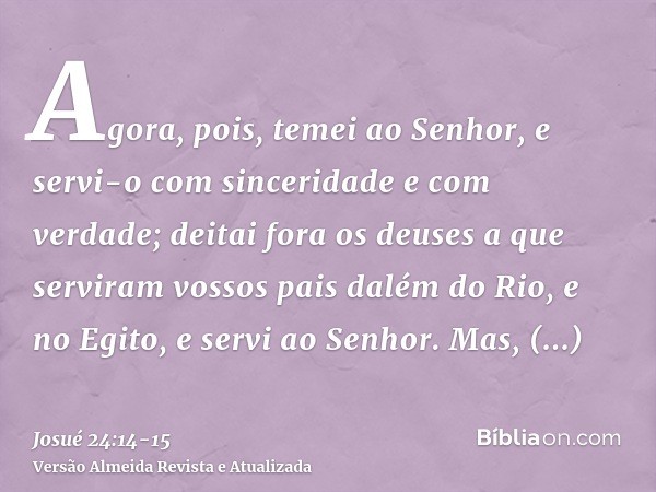 Agora, pois, temei ao Senhor, e servi-o com sinceridade e com verdade; deitai fora os deuses a que serviram vossos pais dalém do Rio, e no Egito, e servi ao Sen