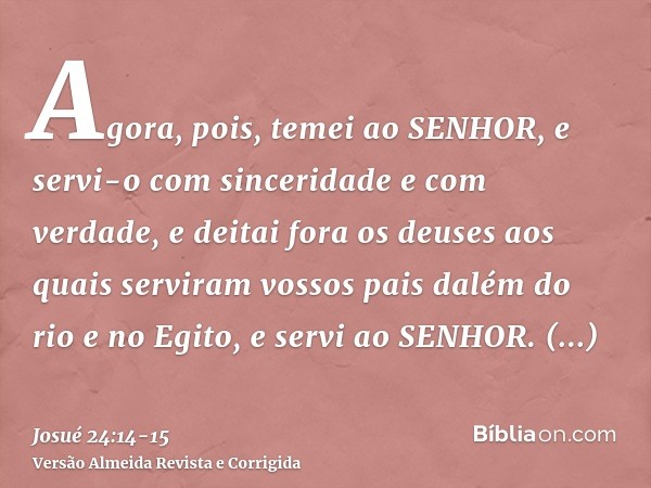 Agora, pois, temei ao SENHOR, e servi-o com sinceridade e com verdade, e deitai fora os deuses aos quais serviram vossos pais dalém do rio e no Egito, e servi a