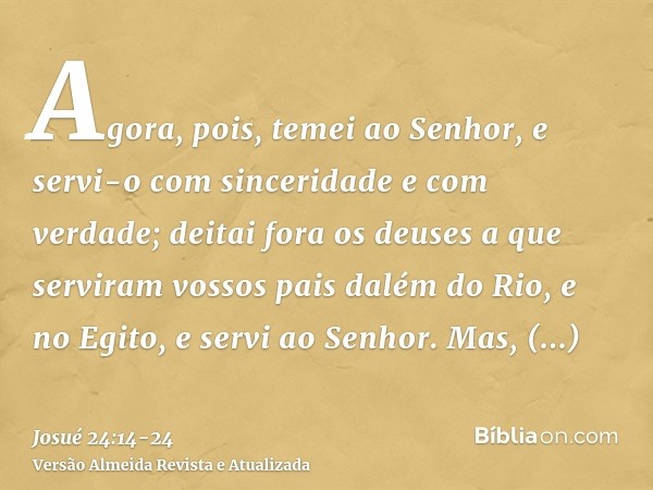 Agora, pois, temei ao Senhor, e servi-o com sinceridade e com verdade; deitai fora os deuses a que serviram vossos pais dalém do Rio, e no Egito, e servi ao Sen