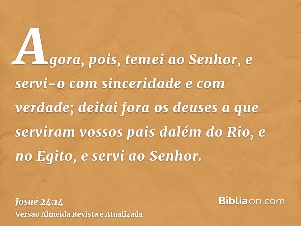 Agora, pois, temei ao Senhor, e servi-o com sinceridade e com verdade; deitai fora os deuses a que serviram vossos pais dalém do Rio, e no Egito, e servi ao Sen