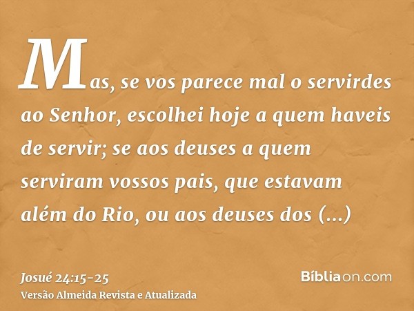 Mas, se vos parece mal o servirdes ao Senhor, escolhei hoje a quem haveis de servir; se aos deuses a quem serviram vossos pais, que estavam além do Rio, ou aos 