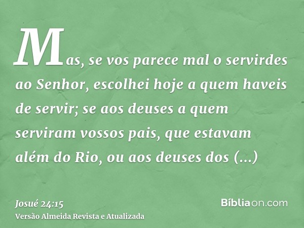 Mas, se vos parece mal o servirdes ao Senhor, escolhei hoje a quem haveis de servir; se aos deuses a quem serviram vossos pais, que estavam além do Rio, ou aos 