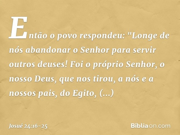 Então o povo respondeu: "Longe de nós abandonar o Senhor para servir outros deu­ses! Foi o próprio Senhor, o nosso Deus, que nos tirou, a nós e a nossos pais, d