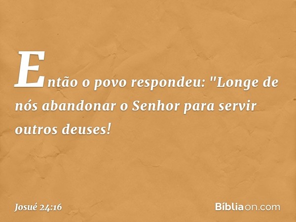 Então o povo respondeu: "Longe de nós abandonar o Senhor para servir outros deu­ses! -- Josué 24:16