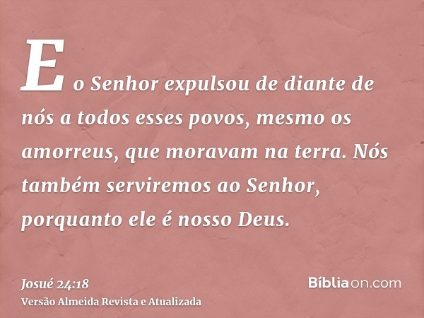 E o Senhor expulsou de diante de nós a todos esses povos, mesmo os amorreus, que moravam na terra. Nós também serviremos ao Senhor, porquanto ele é nosso Deus.