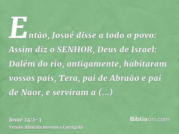 Então, Josué disse a todo o povo: Assim diz o SENHOR, Deus de Israel: Dalém do rio, antigamente, habitaram vossos pais, Tera, pai de Abraão e pai de Naor, e ser