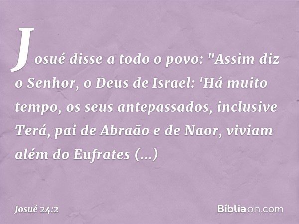 Josué disse a todo o povo: "Assim diz o Senhor, o Deus de Israel: 'Há muito tempo, os seus antepassados, inclusive Terá, pai de Abra­ão e de Naor, viviam além d