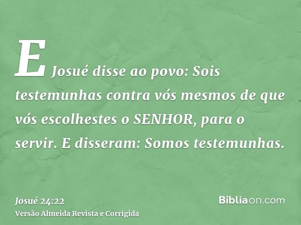 E Josué disse ao povo: Sois testemunhas contra vós mesmos de que vós escolhestes o SENHOR, para o servir. E disseram: Somos testemunhas.