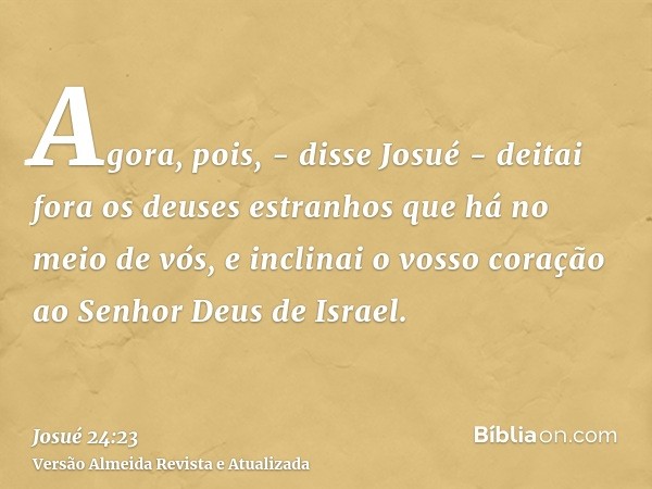 Agora, pois, - disse Josué - deitai fora os deuses estranhos que há no meio de vós, e inclinai o vosso coração ao Senhor Deus de Israel.