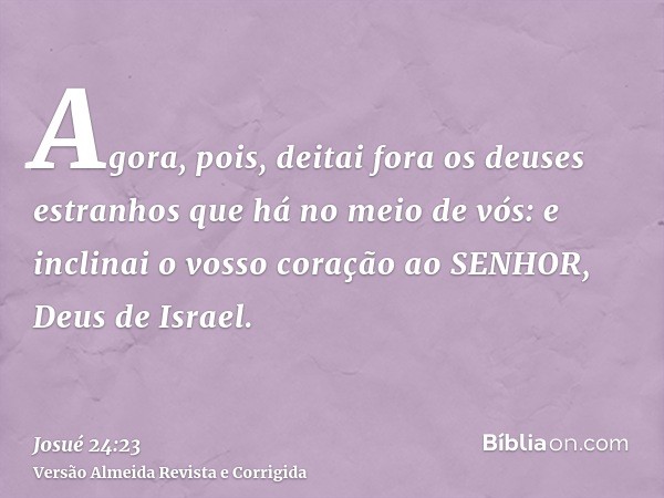 Agora, pois, deitai fora os deuses estranhos que há no meio de vós: e inclinai o vosso coração ao SENHOR, Deus de Israel.