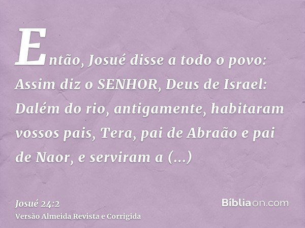 Então, Josué disse a todo o povo: Assim diz o SENHOR, Deus de Israel: Dalém do rio, antigamente, habitaram vossos pais, Tera, pai de Abraão e pai de Naor, e ser