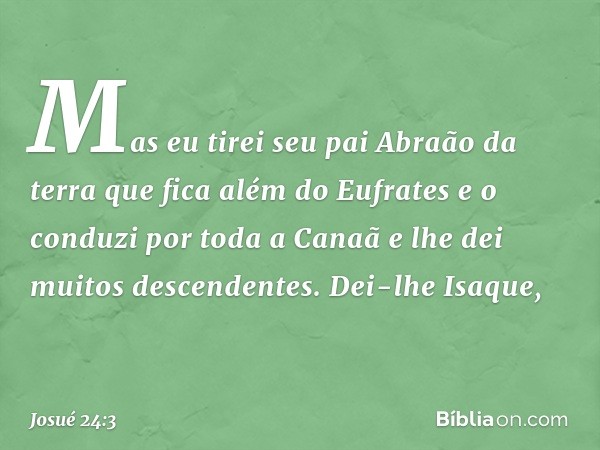 Mas eu tirei seu pai Abraão da terra que fica além do Eufrates e o conduzi por toda a Canaã e lhe dei muitos descendentes. Dei-lhe Isaque, -- Josué 24:3