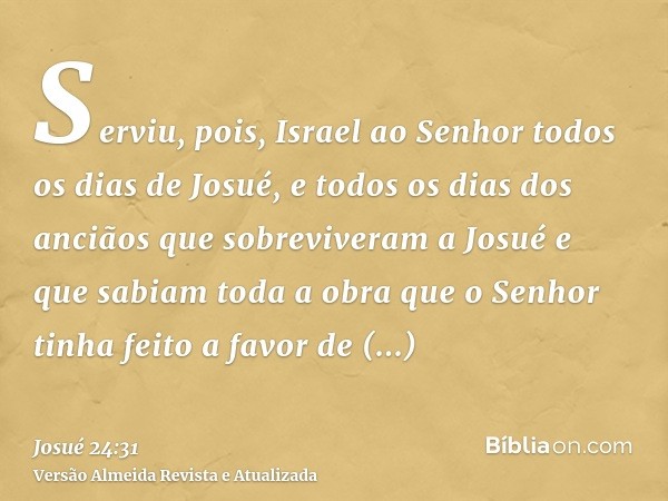 Serviu, pois, Israel ao Senhor todos os dias de Josué, e todos os dias dos anciãos que sobreviveram a Josué e que sabiam toda a obra que o Senhor tinha feito a 