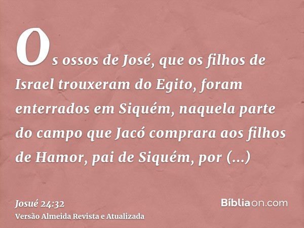 Os ossos de José, que os filhos de Israel trouxeram do Egito, foram enterrados em Siquém, naquela parte do campo que Jacó comprara aos filhos de Hamor, pai de S