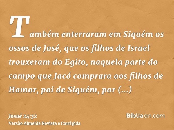 Também enterraram em Siquém os ossos de José, que os filhos de Israel trouxeram do Egito, naquela parte do campo que Jacó comprara aos filhos de Hamor, pai de S