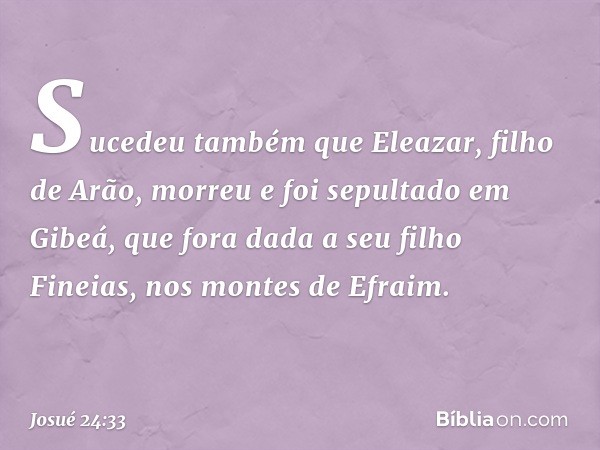 Sucedeu também que Eleazar, filho de Arão, morreu e foi sepultado em Gibeá, que fora dada a seu filho Fineias, nos montes de Efraim. -- Josué 24:33