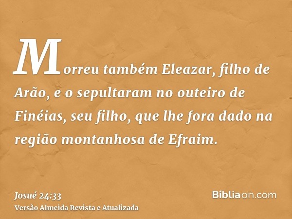 Morreu também Eleazar, filho de Arão, e o sepultaram no outeiro de Finéias, seu filho, que lhe fora dado na região montanhosa de Efraim.