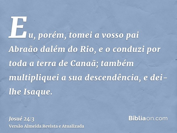 Eu, porém, tomei a vosso pai Abraão dalém do Rio, e o conduzi por toda a terra de Canaã; também multipliquei a sua descendência, e dei-lhe Isaque.