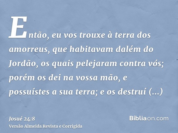 Então, eu vos trouxe à terra dos amorreus, que habitavam dalém do Jordão, os quais pelejaram contra vós; porém os dei na vossa mão, e possuístes a sua terra; e 