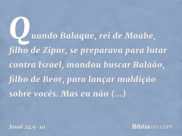 Quando Balaque, rei de Moabe, filho de Zipor, se preparava para lutar contra Israel, mandou buscar Balaão, filho de Beor, para lançar maldição sobre vocês. Mas