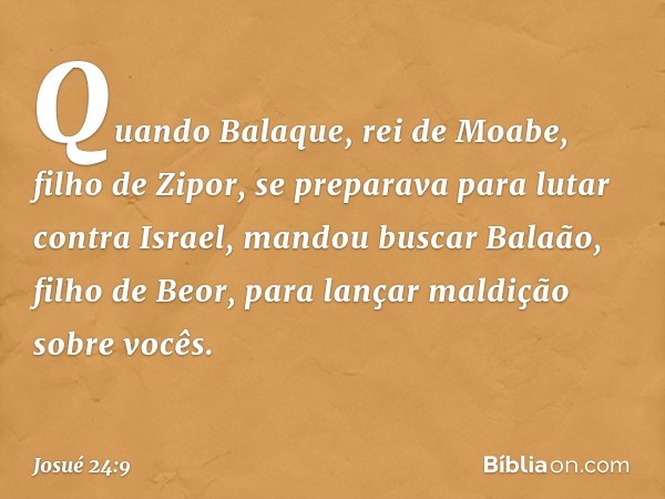 Quando Balaque, rei de Moabe, filho de Zipor, se preparava para lutar contra Israel, mandou buscar Balaão, filho de Beor, para lançar maldição sobre vocês. -- J