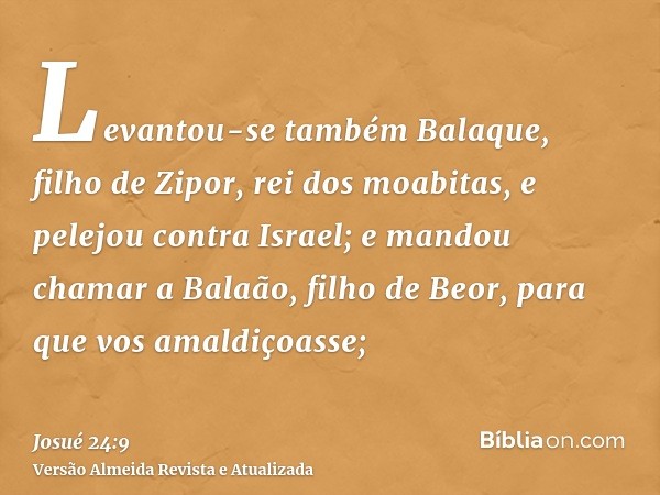 Levantou-se também Balaque, filho de Zipor, rei dos moabitas, e pelejou contra Israel; e mandou chamar a Balaão, filho de Beor, para que vos amaldiçoasse;