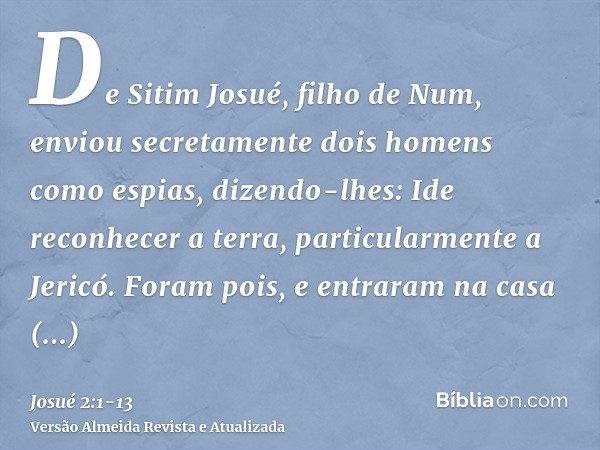 De Sitim Josué, filho de Num, enviou secretamente dois homens como espias, dizendo-lhes: Ide reconhecer a terra, particularmente a Jericó. Foram pois, e entrara