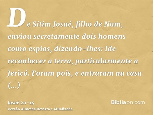 De Sitim Josué, filho de Num, enviou secretamente dois homens como espias, dizendo-lhes: Ide reconhecer a terra, particularmente a Jericó. Foram pois, e entrara