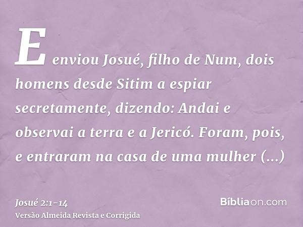 E enviou Josué, filho de Num, dois homens desde Sitim a espiar secretamente, dizendo: Andai e observai a terra e a Jericó. Foram, pois, e entraram na casa de um