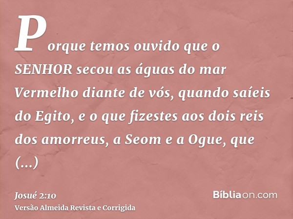 Porque temos ouvido que o SENHOR secou as águas do mar Vermelho diante de vós, quando saíeis do Egito, e o que fizestes aos dois reis dos amorreus, a Seom e a O