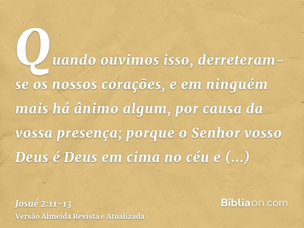 Quando ouvimos isso, derreteram-se os nossos corações, e em ninguém mais há ânimo algum, por causa da vossa presença; porque o Senhor vosso Deus é Deus em cima 