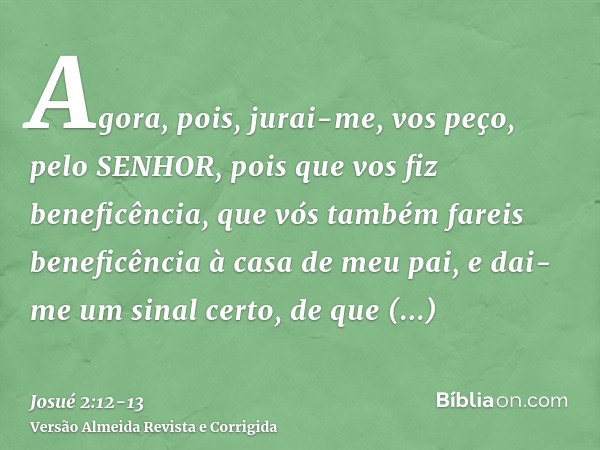 Agora, pois, jurai-me, vos peço, pelo SENHOR, pois que vos fiz beneficência, que vós também fareis beneficência à casa de meu pai, e dai-me um sinal certo,de qu